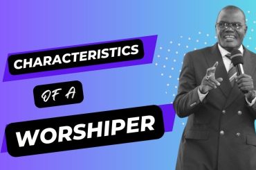 THE CHARACTERISTICS OF A WORSHIPPER  { BISHOP OBED WANJALA}